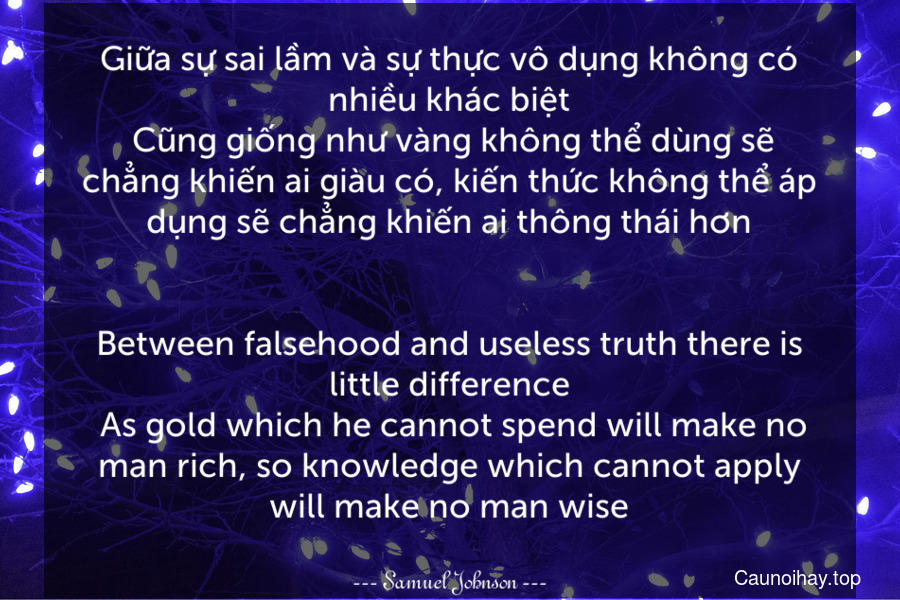 Giữa sự sai lầm và sự thực vô dụng không có nhiều khác biệt. Cũng giống như vàng không thể dùng sẽ chẳng khiến ai giàu có, kiến thức không thể áp dụng sẽ chẳng khiến ai thông thái hơn.
-
Between falsehood and useless truth there is little difference. As gold which he cannot spend will make no man rich, so knowledge which cannot apply will make no man wise.