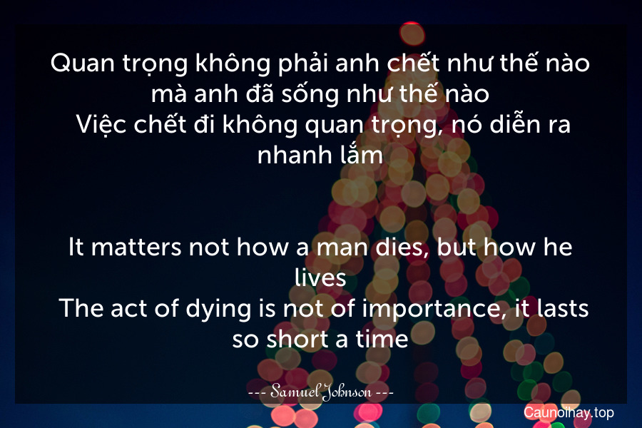 Quan trọng không phải anh chết như thế nào mà anh đã sống như thế nào. Việc chết đi không quan trọng, nó diễn ra nhanh lắm.
-
It matters not how a man dies, but how he lives. The act of dying is not of importance, it lasts so short a time.