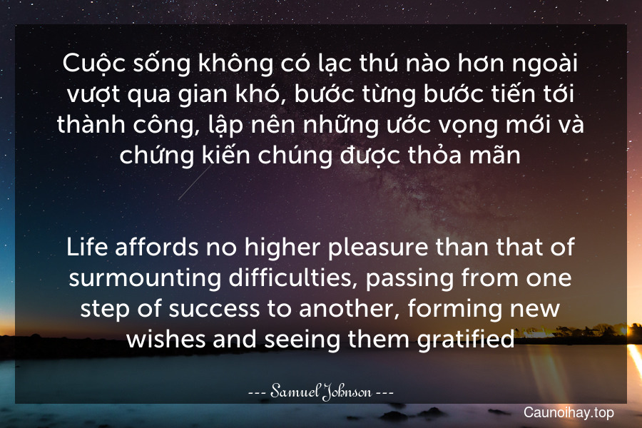 Cuộc sống không có lạc thú nào hơn ngoài vượt qua gian khó, bước từng bước tiến tới thành công, lập nên những ước vọng mới và chứng kiến chúng được thỏa mãn.
-
Life affords no higher pleasure than that of surmounting difficulties, passing from one step of success to another, forming new wishes and seeing them gratified.