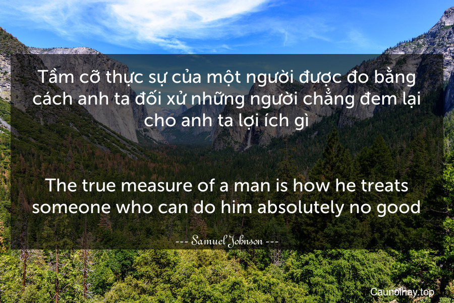 Tầm cỡ thực sự của một người được đo bằng cách anh ta đối xử những người chẳng đem lại cho anh ta lợi ích gì.
-
The true measure of a man is how he treats someone who can do him absolutely no good.