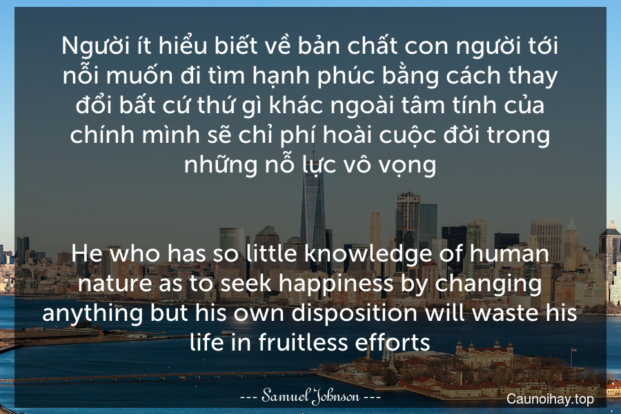 Người ít hiểu biết về bản chất con người tới nỗi muốn đi tìm hạnh phúc bằng cách thay đổi bất cứ thứ gì khác ngoài tâm tính của chính mình sẽ chỉ phí hoài cuộc đời trong những nỗ lực vô vọng.
-
He who has so little knowledge of human nature as to seek happiness by changing anything but his own disposition will waste his life in fruitless efforts.