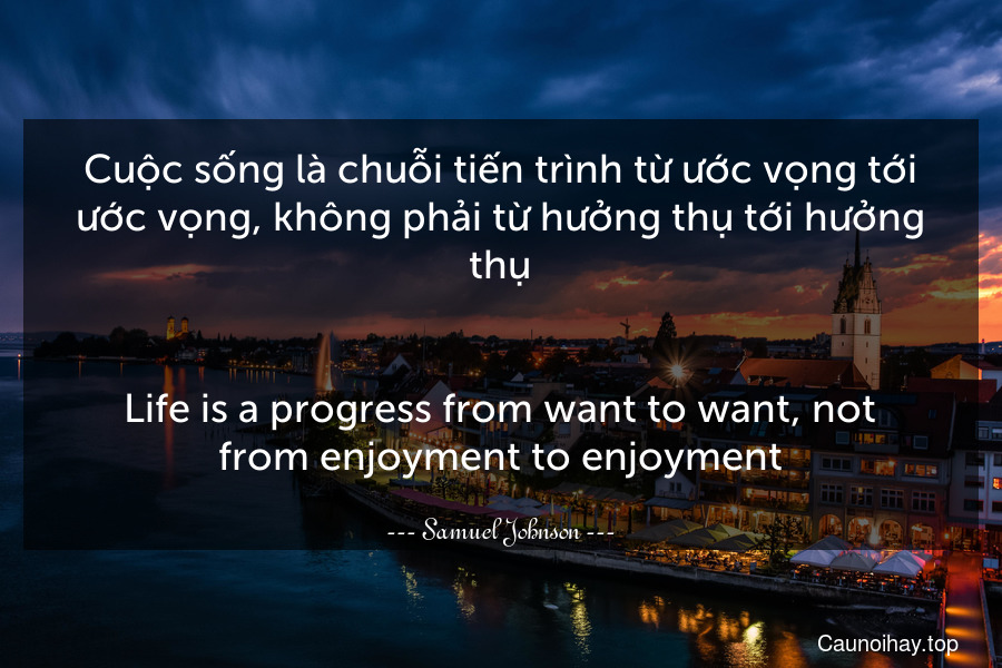 Cuộc sống là chuỗi tiến trình từ ước vọng tới ước vọng, không phải từ hưởng thụ tới hưởng thụ.
-
Life is a progress from want to want, not from enjoyment to enjoyment.