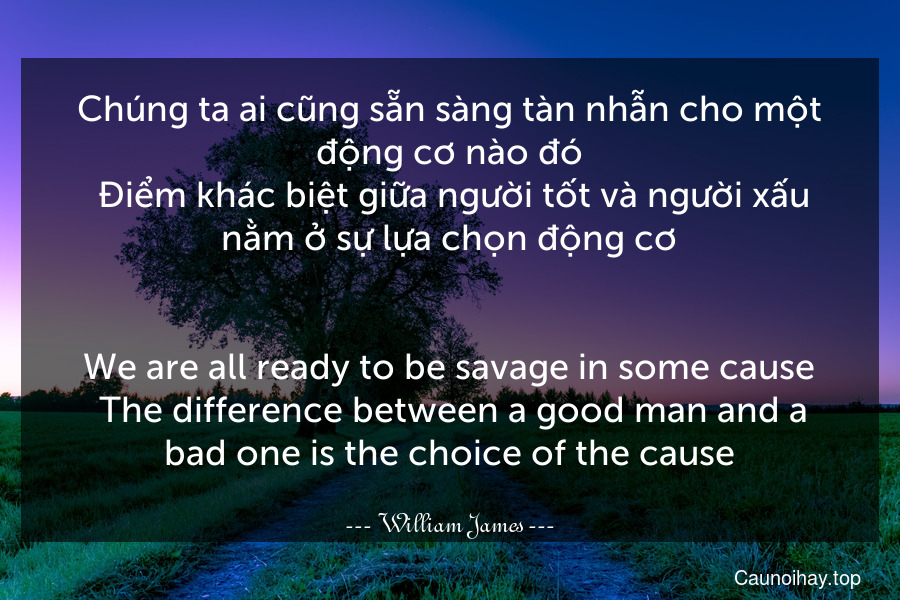 Chúng ta ai cũng sẵn sàng tàn nhẫn cho một động cơ nào đó. Điểm khác biệt giữa người tốt và người xấu nằm ở sự lựa chọn động cơ.
-
We are all ready to be savage in some cause. The difference between a good man and a bad one is the choice of the cause.