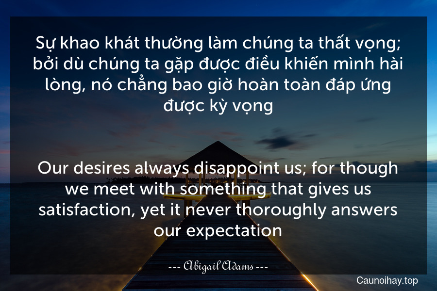 Sự khao khát thường làm chúng ta thất vọng; bởi dù chúng ta gặp được điều khiến mình hài lòng, nó chẳng bao giờ hoàn toàn đáp ứng được kỳ vọng.
-
Our desires always disappoint us; for though we meet with something that gives us satisfaction, yet it never thoroughly answers our expectation.