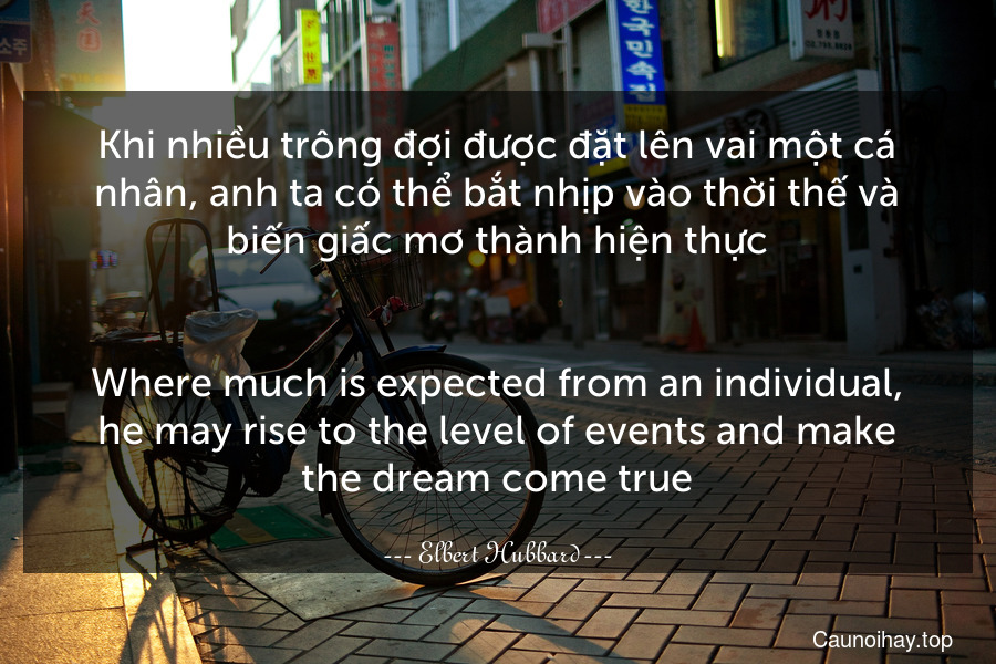 Khi nhiều trông đợi được đặt lên vai một cá nhân, anh ta có thể bắt nhịp vào thời thế và biến giấc mơ thành hiện thực.
-
Where much is expected from an individual, he may rise to the level of events and make the dream come true.