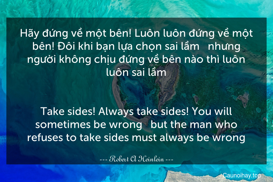 Hãy đứng về một bên! Luôn luôn đứng về một bên! Đôi khi bạn lựa chọn sai lầm - nhưng người không chịu đứng về bên nào thì luôn luôn sai lầm.
-
Take sides! Always take sides! You will sometimes be wrong - but the man who refuses to take sides must always be wrong.