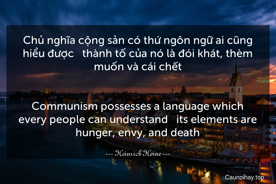 Chủ nghĩa cộng sản có thứ ngôn ngữ ai cũng hiểu được - thành tố của nó là đói khát, thèm muốn và cái chết.
-
Communism possesses a language which every people can understand - its elements are hunger, envy, and death.