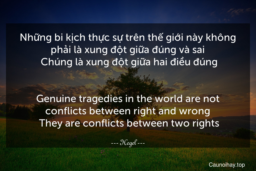 Những bi kịch thực sự trên thế giới này không phải là xung đột giữa đúng và sai. Chúng là xung đột giữa hai điều đúng.
-
Genuine tragedies in the world are not conflicts between right and wrong. They are conflicts between two rights.