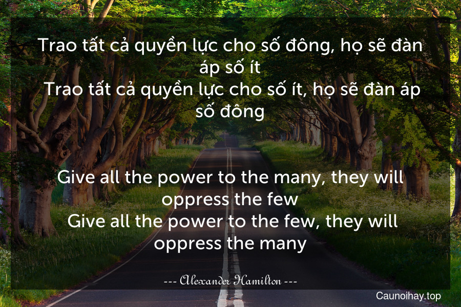 Trao tất cả quyền lực cho số đông, họ sẽ đàn áp số ít. Trao tất cả quyền lực cho số ít, họ sẽ đàn áp số đông.
-
Give all the power to the many, they will oppress the few. Give all the power to the few, they will oppress the many.