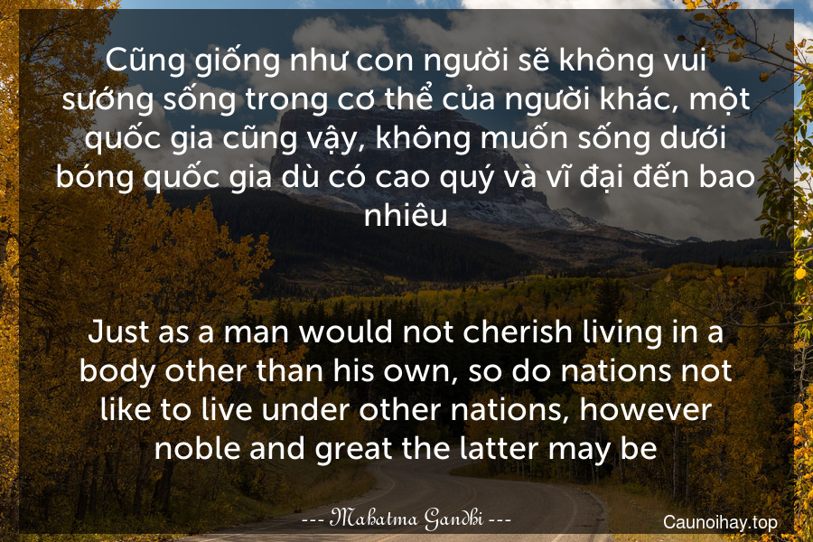 Cũng giống như con người sẽ không vui sướng sống trong cơ thể của người khác, một quốc gia cũng vậy, không muốn sống dưới bóng quốc gia dù có cao quý và vĩ đại đến bao nhiêu.
-
Just as a man would not cherish living in a body other than his own, so do nations not like to live under other nations, however noble and great the latter may be.