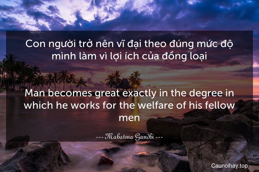 Con người trở nên vĩ đại theo đúng mức độ mình làm vì lợi ích của đồng loại.
-
Man becomes great exactly in the degree in which he works for the welfare of his fellow-men.