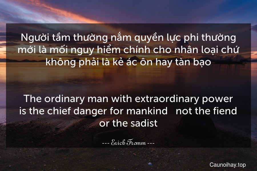 Người tầm thường nắm quyền lực phi thường mới là mối nguy hiểm chính cho nhân loại chứ không phải là kẻ ác ôn hay tàn bạo.
-
The ordinary man with extraordinary power is the chief danger for mankind - not the fiend or the sadist.