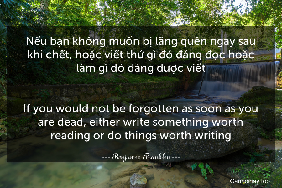 Nếu bạn không muốn bị lãng quên ngay sau khi chết, hoặc viết thứ gì đó đáng đọc hoặc làm gì đó đáng được viết.
-
If you would not be forgotten as soon as you are dead, either write something worth reading or do things worth writing.