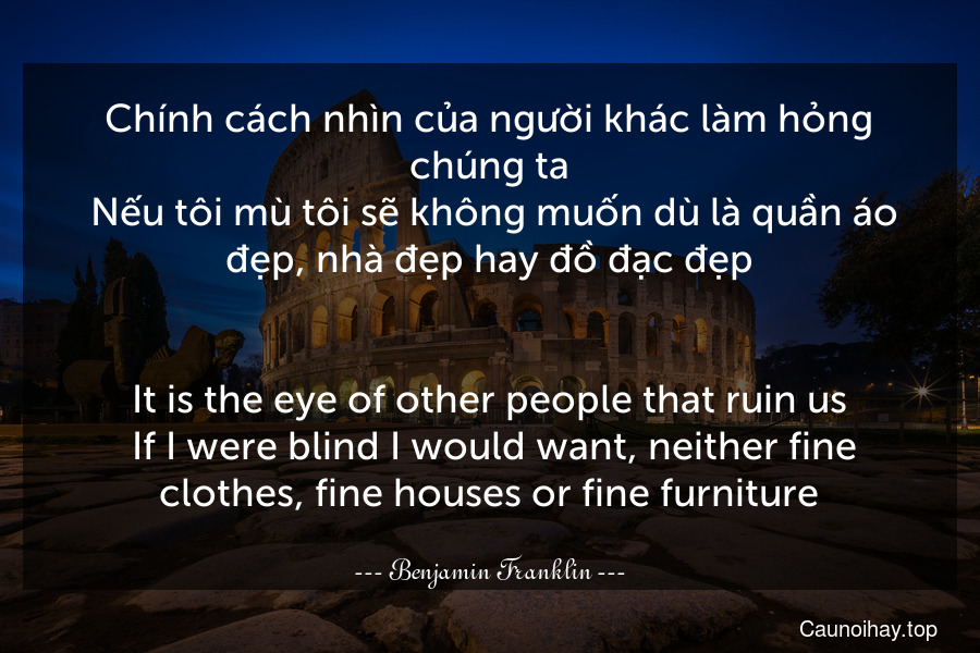 Chính cách nhìn của người khác làm hỏng chúng ta. Nếu tôi mù tôi sẽ không muốn dù là quần áo đẹp, nhà đẹp hay đồ đạc đẹp.
-
It is the eye of other people that ruin us. If I were blind I would want, neither fine clothes, fine houses or fine furniture.