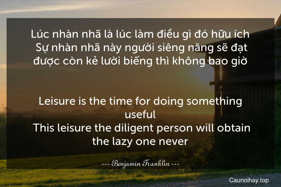 Lúc nhàn nhã là lúc làm điều gì đó hữu ích. Sự nhàn nhã này người siêng năng sẽ đạt được còn kẻ lười biếng thì không bao giờ.
-
Leisure is the time for doing something useful. This leisure the diligent person will obtain the lazy one never.