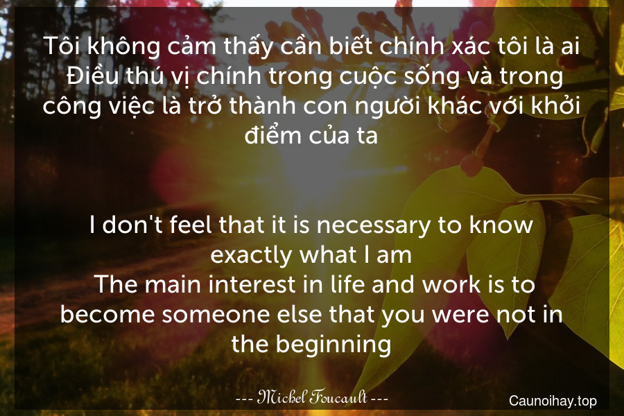 Tôi không cảm thấy cần biết chính xác tôi là ai. Điều thú vị chính trong cuộc sống và trong công việc là trở thành con người khác với khởi điểm của ta.
-
I don't feel that it is necessary to know exactly what I am. The main interest in life and work is to become someone else that you were not in the beginning.