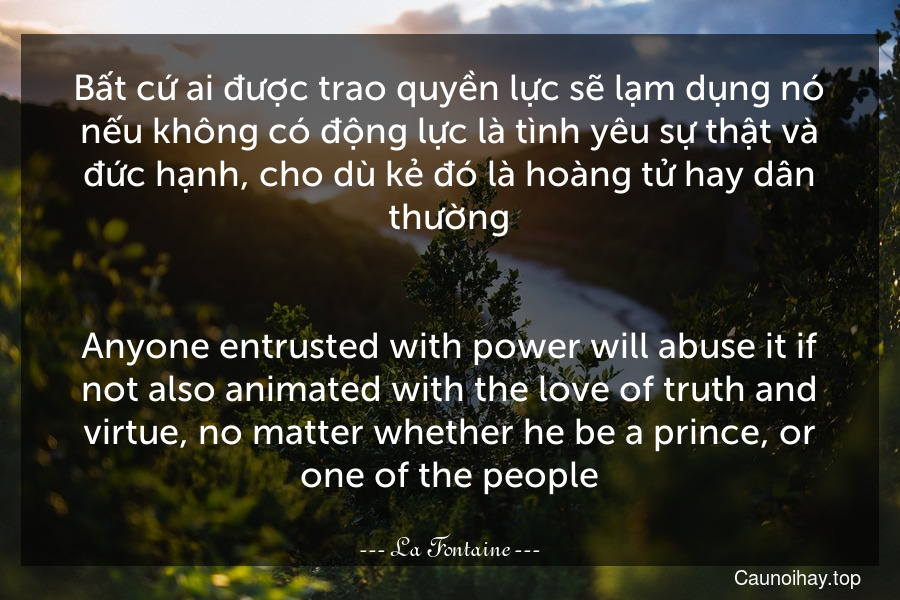 Bất cứ ai được trao quyền lực sẽ lạm dụng nó nếu không có động lực là tình yêu sự thật và đức hạnh, cho dù kẻ đó là hoàng tử hay dân thường.
-
Anyone entrusted with power will abuse it if not also animated with the love of truth and virtue, no matter whether he be a prince, or one of the people.