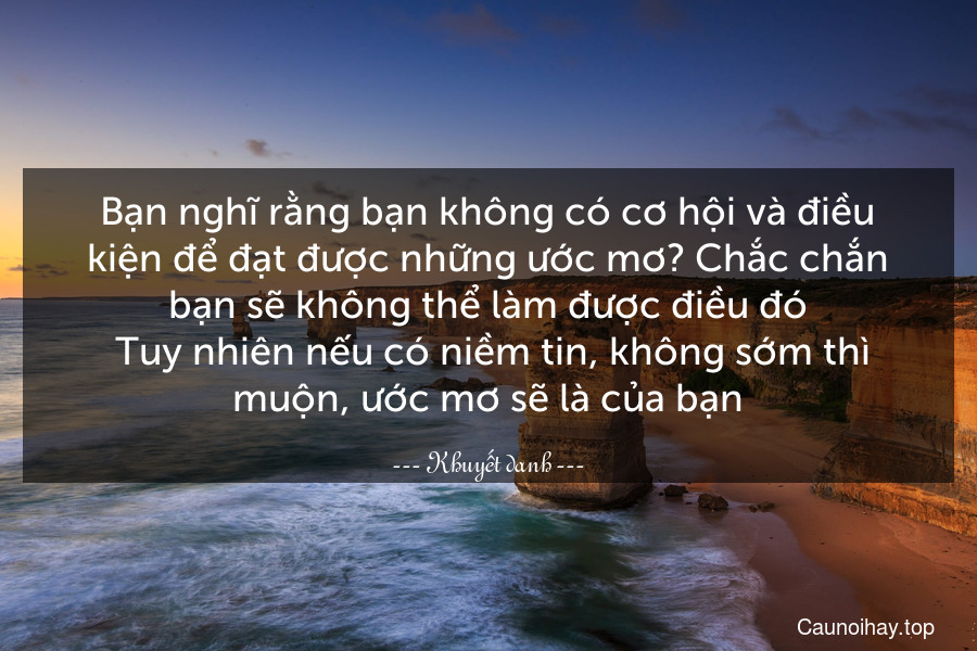 Bạn nghĩ rằng bạn không có cơ hội và điều kiện để đạt được những ước mơ? Chắc chắn bạn sẽ không thể làm được điều đó. Tuy nhiên nếu có niềm tin, không sớm thì muộn, ước mơ sẽ là của bạn.