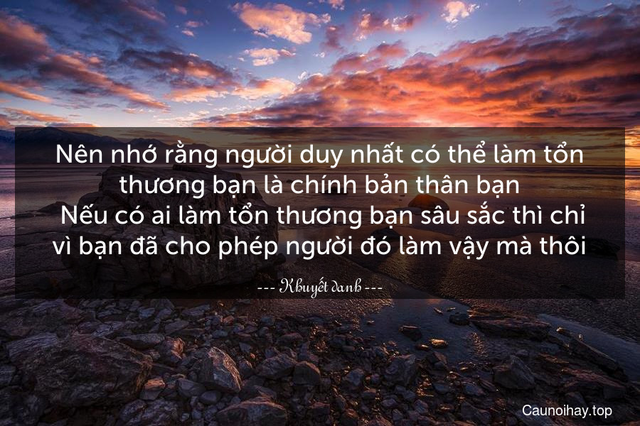 Nên nhớ rằng người duy nhất có thể làm tổn thương bạn là chính bản thân bạn. Nếu có ai làm tổn thương bạn sâu sắc thì chỉ vì bạn đã cho phép người đó làm vậy mà thôi.