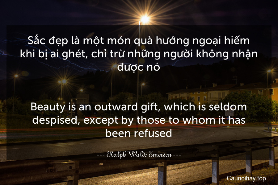 Sắc đẹp là một món quà hướng ngoại hiếm khi bị ai ghét, chỉ trừ những người không nhận được nó.
-
Beauty is an outward gift, which is seldom despised, except by those to whom it has been refused.