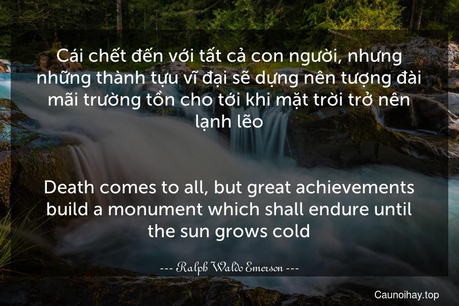 Cái chết đến với tất cả con người, nhưng những thành tựu vĩ đại sẽ dựng nên tượng đài mãi trường tồn cho tới khi mặt trời trở nên lạnh lẽo.
-
Death comes to all, but great achievements build a monument which shall endure until the sun grows cold.