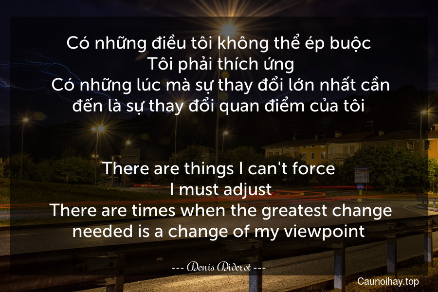 Có những điều tôi không thể ép buộc. Tôi phải thích ứng. Có những lúc mà sự thay đổi lớn nhất cần đến là sự thay đổi quan điểm của tôi.
-
There are things I can't force. I must adjust. There are times when the greatest change needed is a change of my viewpoint.