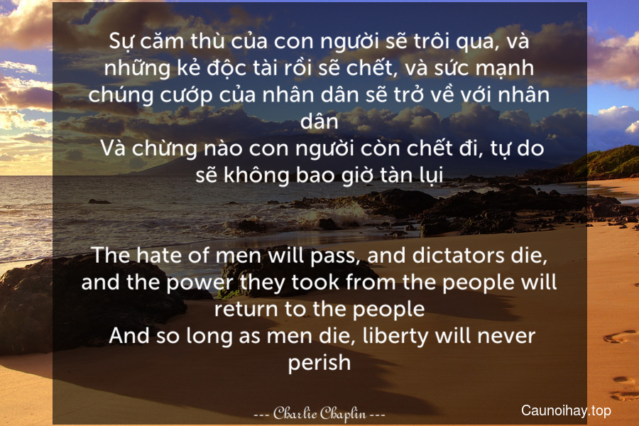 Sự căm thù của con người sẽ trôi qua, và những kẻ độc tài rồi sẽ chết, và sức mạnh chúng cướp của nhân dân sẽ trở về với nhân dân. Và chừng nào con người còn chết đi, tự do sẽ không bao giờ tàn lụi.
-
The hate of men will pass, and dictators die, and the power they took from the people will return to the people. And so long as men die, liberty will never perish.