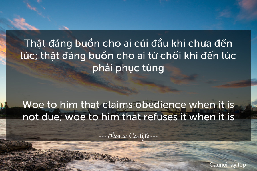 Thật đáng buồn cho ai cúi đầu khi chưa đến lúc; thật đáng buồn cho ai từ chối khi đến lúc phải phục tùng.
-
Woe to him that claims obedience when it is not due; woe to him that refuses it when it is.