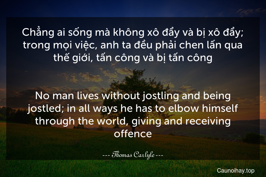 Chẳng ai sống mà không xô đẩy và bị xô đẩy; trong mọi việc, anh ta đều phải chen lấn qua thế giới, tấn công và bị tấn công.
-
No man lives without jostling and being jostled; in all ways he has to elbow himself through the world, giving and receiving offence.