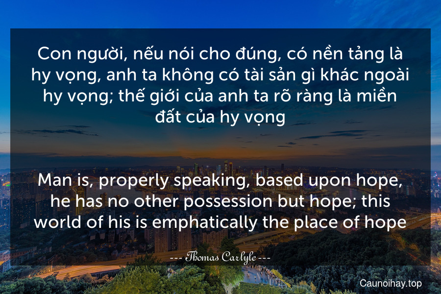 Con người, nếu nói cho đúng, có nền tảng là hy vọng, anh ta không có tài sản gì khác ngoài hy vọng; thế giới của anh ta rõ ràng là miền đất của hy vọng.
-
Man is, properly speaking, based upon hope, he has no other possession but hope; this world of his is emphatically the place of hope.