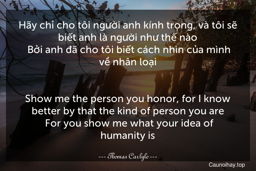 Hãy chỉ cho tôi người anh kính trọng, và tôi sẽ biết anh là người như thế nào. Bởi anh đã cho tôi biết cách nhìn của mình về nhân loại.
-
Show me the person you honor, for I know better by that the kind of person you are. For you show me what your idea of humanity is.