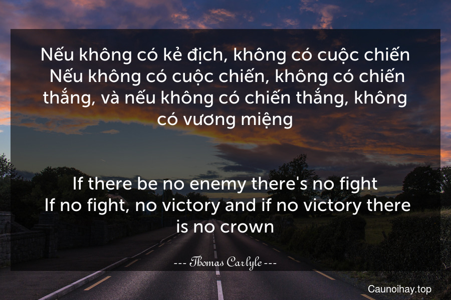 Nếu không có kẻ địch, không có cuộc chiến. Nếu không có cuộc chiến, không có chiến thắng, và nếu không có chiến thắng, không có vương miệng.
-
If there be no enemy there's no fight. If no fight, no victory and if no victory there is no crown.