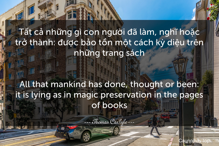 Tất cả những gì con người đã làm, nghĩ hoặc trở thành: được bảo tồn một cách kỳ diệu trên những trang sách.
-
All that mankind has done, thought or been: it is lying as in magic preservation in the pages of books.