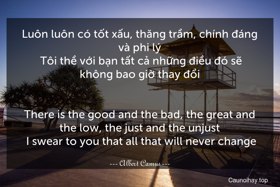 Luôn luôn có tốt xấu, thăng trầm, chính đáng và phi lý. Tôi thề với bạn tất cả những điều đó sẽ không bao giờ thay đổi.
-
There is the good and the bad, the great and the low, the just and the unjust. I swear to you that all that will never change.