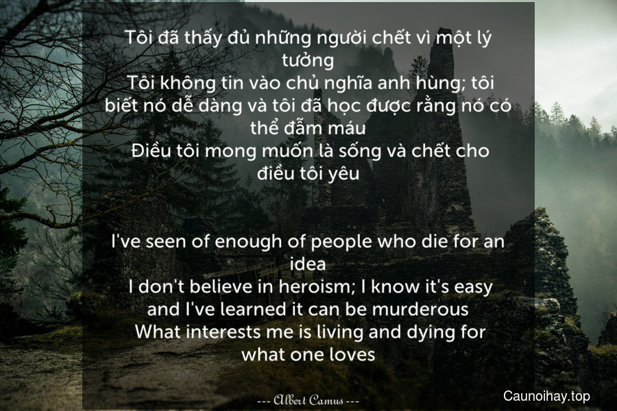 Tôi đã thấy đủ những người chết vì một lý tưởng. Tôi không tin vào chủ nghĩa anh hùng; tôi biết nó dễ dàng và tôi đã học được rằng nó có thể đẫm máu. Điều tôi mong muốn là sống và chết cho điều tôi yêu.
-
I've seen of enough of people who die for an idea. I don't believe in heroism; I know it's easy and I've learned it can be murderous. What interests me is living and dying for what one loves.