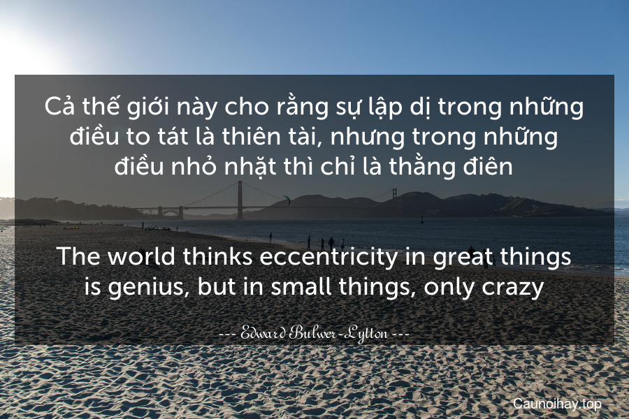 Cả thế giới này cho rằng sự lập dị trong những điều to tát là thiên tài, nhưng trong những điều nhỏ nhặt thì chỉ là thằng điên.
-
The world thinks eccentricity in great things is genius, but in small things, only crazy.