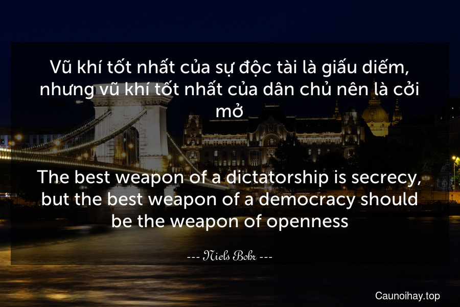 Vũ khí tốt nhất của sự độc tài là giấu diếm, nhưng vũ khí tốt nhất của dân chủ nên là cởi mở.
-
The best weapon of a dictatorship is secrecy, but the best weapon of a democracy should be the weapon of openness.