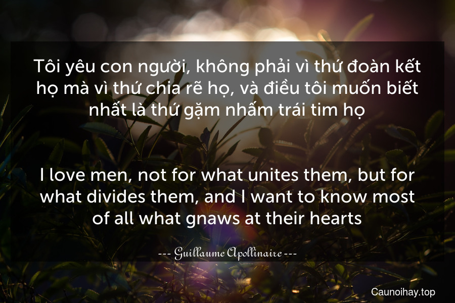 Tôi yêu con người, không phải vì thứ đoàn kết họ mà vì thứ chia rẽ họ, và điều tôi muốn biết nhất là thứ gặm nhấm trái tim họ.
-
I love men, not for what unites them, but for what divides them, and I want to know most of all what gnaws at their hearts.