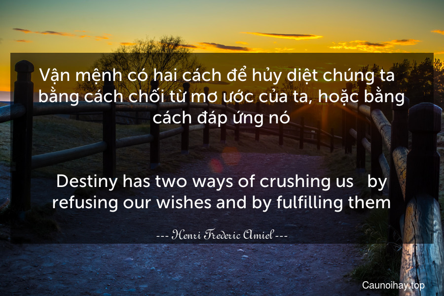 Vận mệnh có hai cách để hủy diệt chúng ta - bằng cách chối từ mơ ước của ta, hoặc bằng cách đáp ứng nó.
-
Destiny has two ways of crushing us - by refusing our wishes and by fulfilling them.
