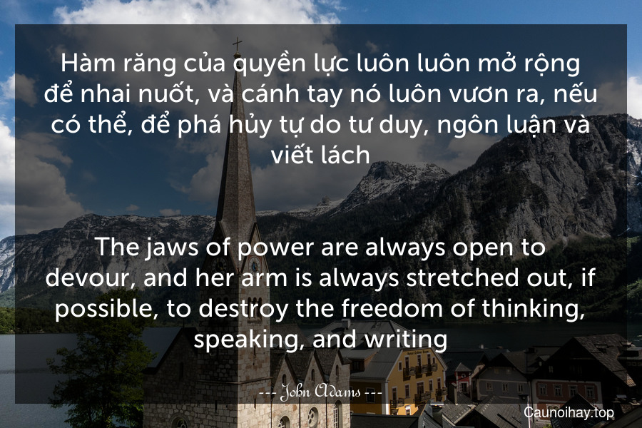 Hàm răng của quyền lực luôn luôn mở rộng để nhai nuốt, và cánh tay nó luôn vươn ra, nếu có thể, để phá hủy tự do tư duy, ngôn luận và viết lách.
-
The jaws of power are always open to devour, and her arm is always stretched out, if possible, to destroy the freedom of thinking, speaking, and writing.