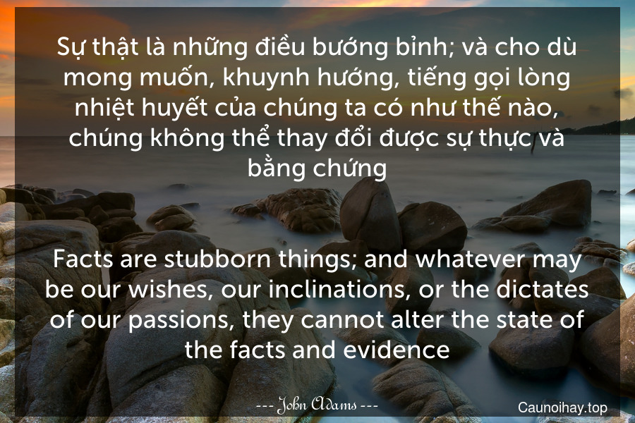 Sự thật là những điều bướng bỉnh; và cho dù mong muốn, khuynh hướng, tiếng gọi lòng nhiệt huyết của chúng ta có như thế nào, chúng không thể thay đổi được sự thực và bằng chứng.
-
Facts are stubborn things; and whatever may be our wishes, our inclinations, or the dictates of our passions, they cannot alter the state of the facts and evidence.