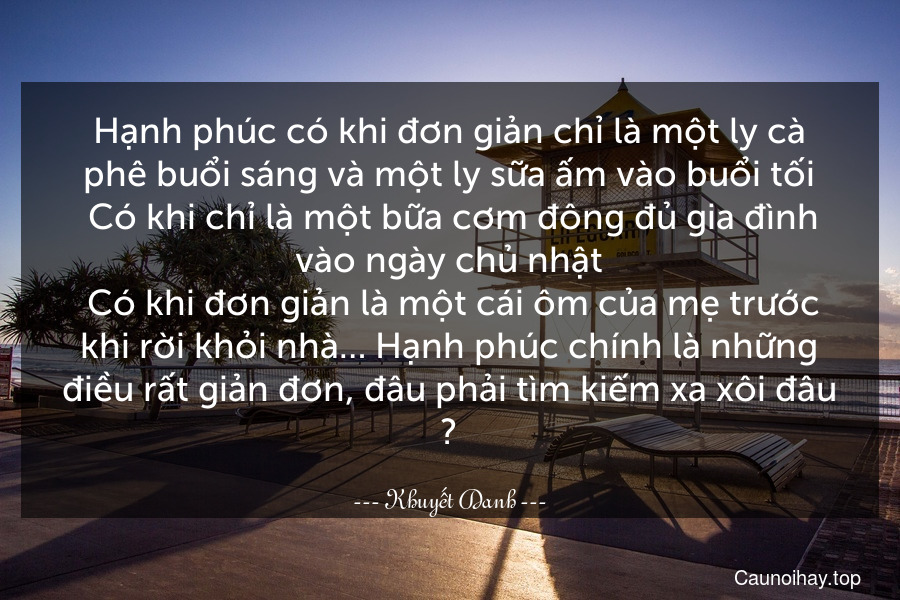 Hạnh phúc có khi đơn giản chỉ là một ly cà phê buổi sáng và một ly sữa ấm vào buổi tối. Có khi chỉ là một bữa cơm đông đủ gia đình vào ngày chủ nhật. Có khi đơn giản là một cái ôm của mẹ trước khi rời khỏi nhà… Hạnh phúc chính là những điều rất giản đơn, đâu phải tìm kiếm xa xôi đâu ❤