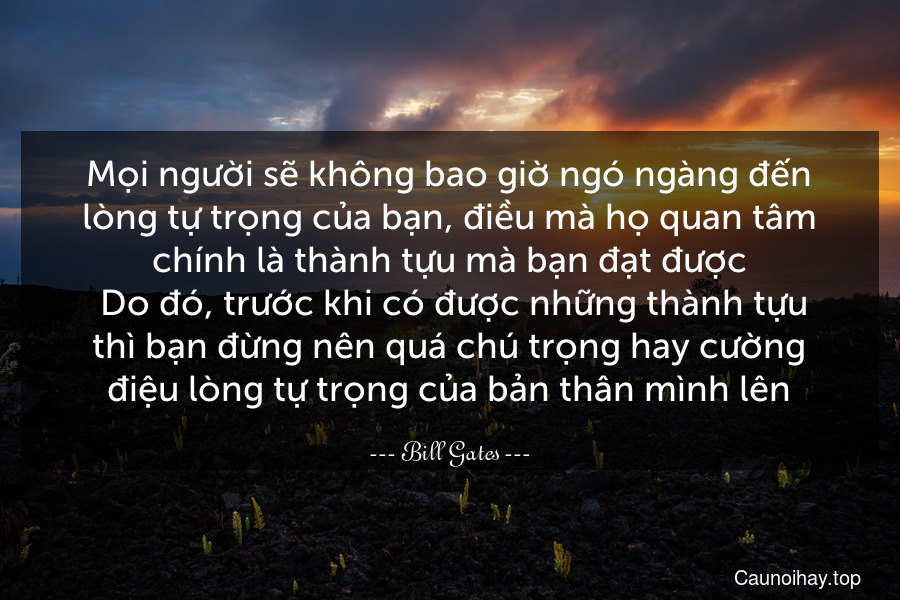 Mọi người sẽ không bao giờ ngó ngàng đến lòng tự trọng của bạn, điều mà họ quan tâm chính là thành tựu mà bạn đạt được. Do đó, trước khi có được những thành tựu thì bạn đừng nên quá chú trọng hay cường điệu lòng tự trọng của bản thân mình lên.