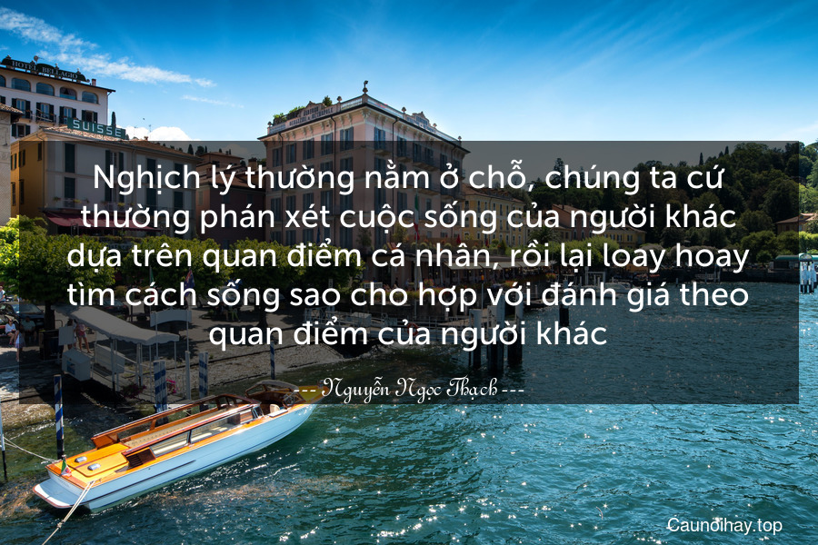 Nghịch lý thường nằm ở chỗ, chúng ta cứ thường phán xét cuộc sống của người khác dựa trên quan điểm cá nhân, rồi lại loay hoay tìm cách sống sao cho hợp với đánh giá theo quan điểm của người khác.