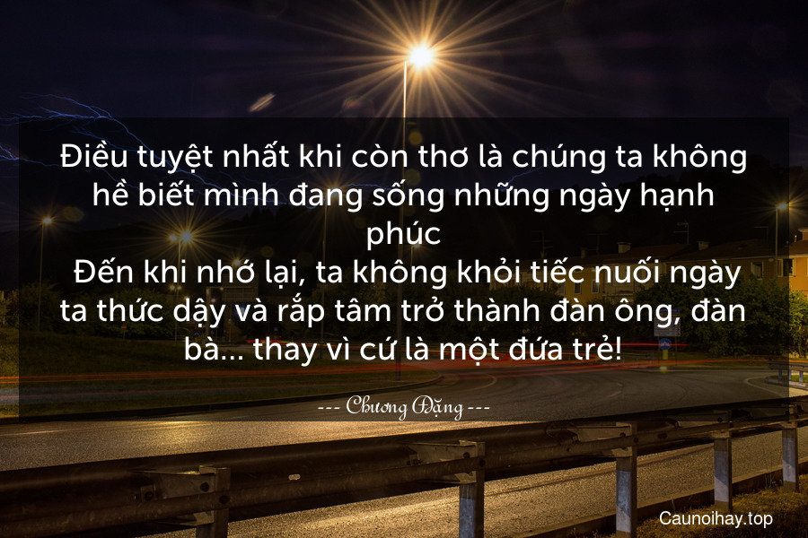 Điều tuyệt nhất khi còn thơ là chúng ta không hề biết mình đang sống những ngày hạnh phúc. Đến khi nhớ lại, ta không khỏi tiếc nuối ngày ta thức dậy và rắp tâm trở thành đàn ông, đàn bà… thay vì cứ là một đứa trẻ!