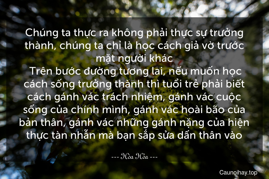 Chúng ta thực ra không phải thực sự trưởng thành, chúng ta chỉ là học cách giả vờ trước mặt người khác. Trên bước đường tương lai, nếu muốn học cách sống trưởng thành thì tuổi trẻ phải biết cách gánh vác trách nhiệm, gánh vác cuộc sống của chính mình, gánh vác hoài bão của bản thân, gánh vác những gánh nặng của hiện thực tàn nhẫn mà bạn sắp sửa dấn thân vào.