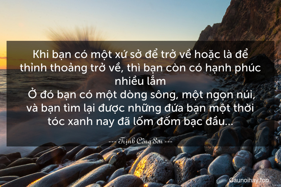 Khi bạn có một xứ sở để trở về hoặc là để thỉnh thoảng trở về, thì bạn còn có hạnh phúc nhiều lắm. Ở đó bạn có một dòng sông, một ngọn núi, và bạn tìm lại được những đứa bạn một thời tóc xanh nay đã lốm đốm bạc đầu…