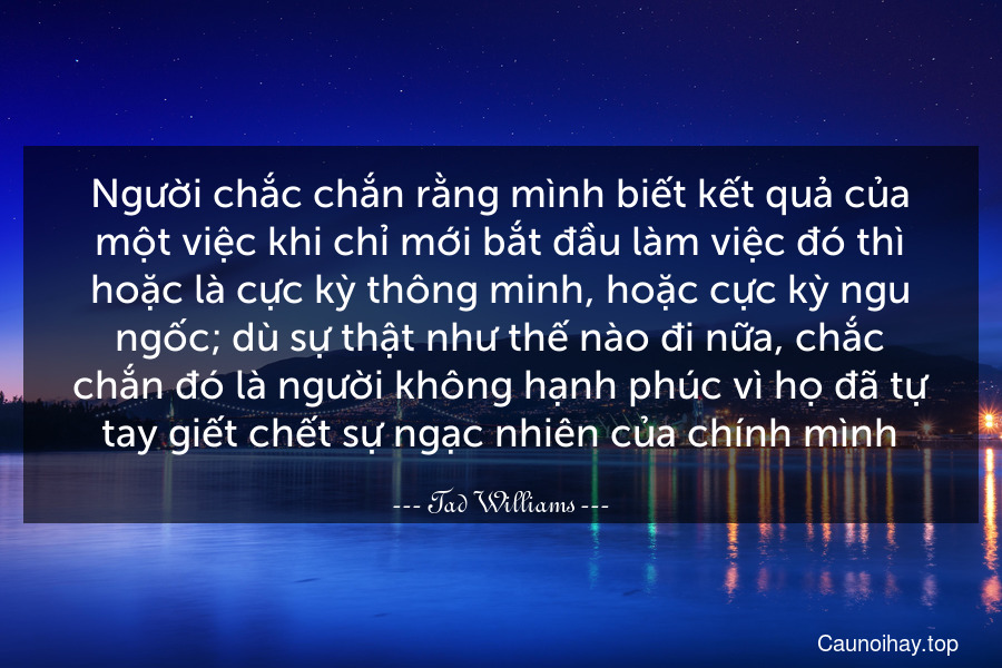 Người chắc chắn rằng mình biết kết quả của một việc khi chỉ mới bắt đầu làm việc đó thì hoặc là cực kỳ thông minh, hoặc cực kỳ ngu ngốc; dù sự thật như thế nào đi nữa, chắc chắn đó là người không hạnh phúc vì họ đã tự tay giết chết sự ngạc nhiên của chính mình.