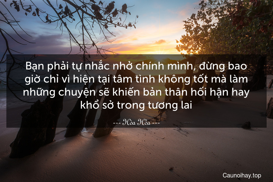 Bạn phải tự nhắc nhở chính mình, đừng bao giờ chỉ vì hiện tại tâm tình không tốt mà làm những chuyện sẽ khiến bản thân hối hận hay khổ sở trong tương lai.