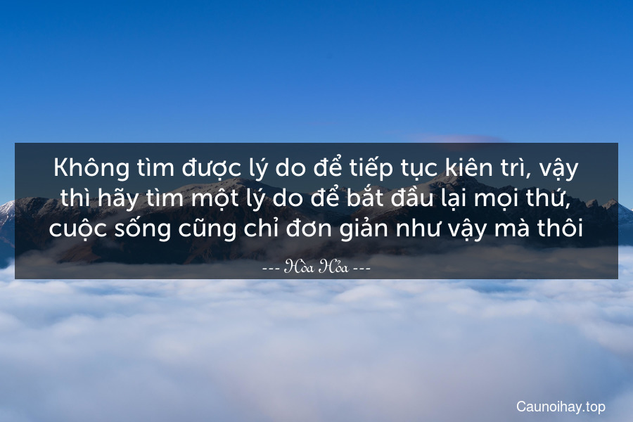 Không tìm được lý do để tiếp tục kiên trì, vậy thì hãy tìm một lý do để bắt đầu lại mọi thứ, cuộc sống cũng chỉ đơn giản như vậy mà thôi.